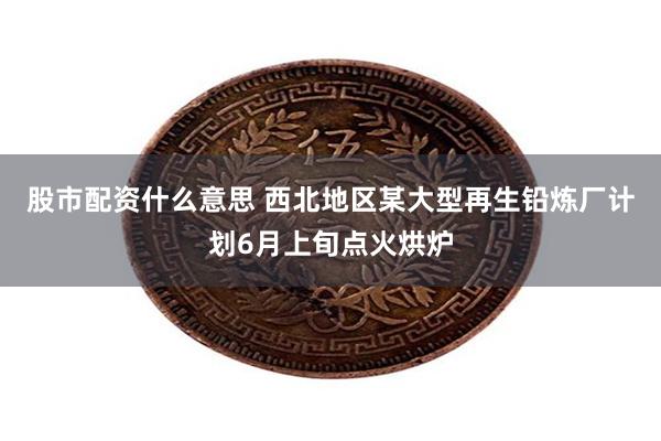 股市配资什么意思 西北地区某大型再生铅炼厂计划6月上旬点火烘炉