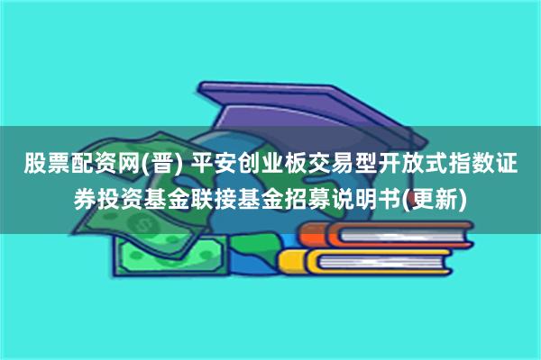 股票配资网(晋) 平安创业板交易型开放式指数证券投资基金联接基金招募说明书(更新)
