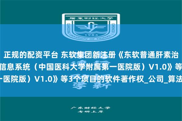 正规的配资平台 东软集团新注册《东软普通肝素治疗SIC的靶向人群筛选信息系统（中国医科大学附属第一医院版）V1.0》等3个项目的软件著作权_公司_算法_整理