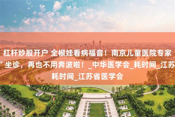 杠杆炒股开户 全椒娃看病福音！南京儿童医院专家“家门口”坐诊，再也不用奔波啦！_中华医学会_耗时间_江苏省医学会