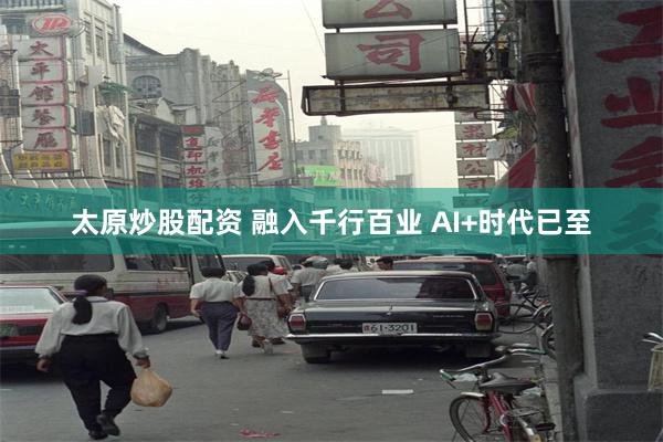 太原炒股配资 融入千行百业 AI+时代已至