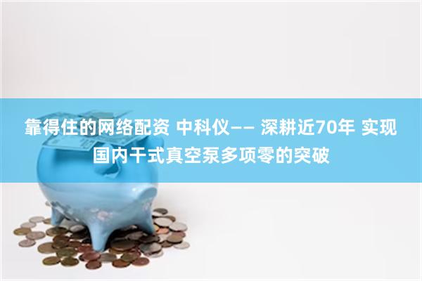 靠得住的网络配资 中科仪—— 深耕近70年 实现国内干式真空泵多项零的突破