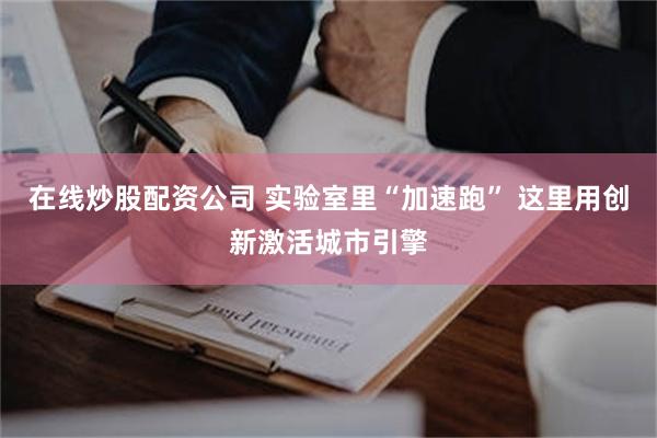 在线炒股配资公司 实验室里“加速跑” 这里用创新激活城市引擎