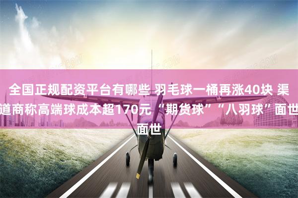 全国正规配资平台有哪些 羽毛球一桶再涨40块 渠道商称高端球成本超170元 “期货球”“八羽球”面世