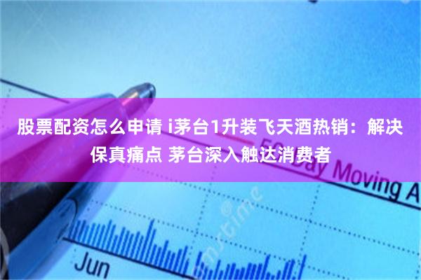 股票配资怎么申请 i茅台1升装飞天酒热销：解决保真痛点 茅台深入触达消费者