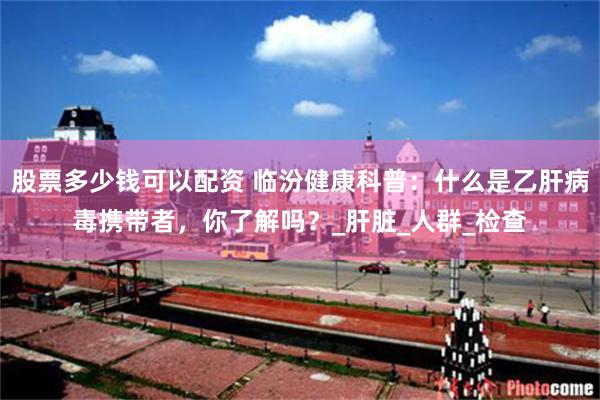 股票多少钱可以配资 临汾健康科普：什么是乙肝病毒携带者，你了解吗？_肝脏_人群_检查
