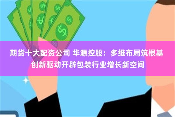 期货十大配资公司 华源控股：多维布局筑根基 创新驱动开辟包装行业增长新空间