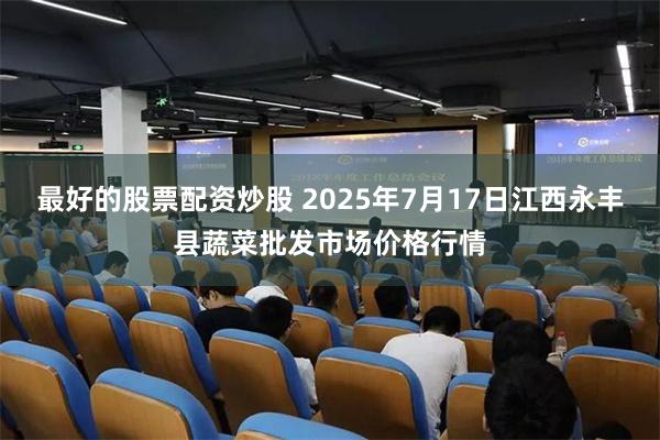 最好的股票配资炒股 2025年7月17日江西永丰县蔬菜批发市场价格行情