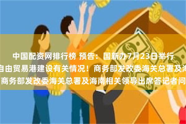 中国配资网排行榜 预告：国新办7月23日举行新闻发布会，介绍海南自由贸易港建设有关情况！商务部发改委海关总署及海南相关领导出席答记者问