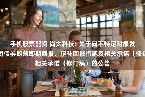 手机股票配资 尚太科技: 关于向不特定对象发行可转换公司债券摊薄即期回报、填补回报措施及相关承诺（修订稿）的公告