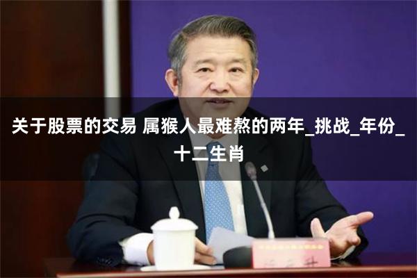 关于股票的交易 属猴人最难熬的两年_挑战_年份_十二生肖