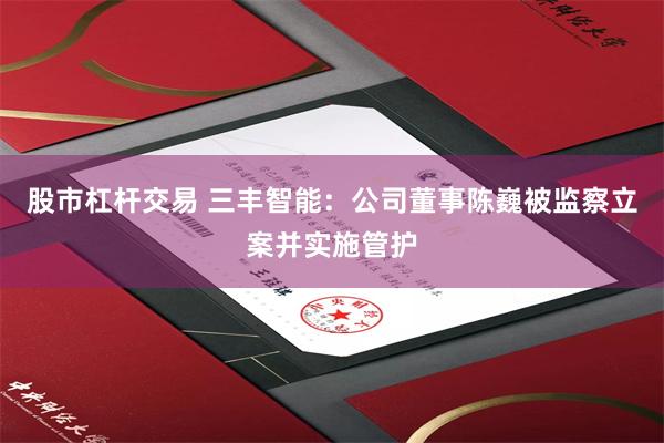 股市杠杆交易 三丰智能：公司董事陈巍被监察立案并实施管护