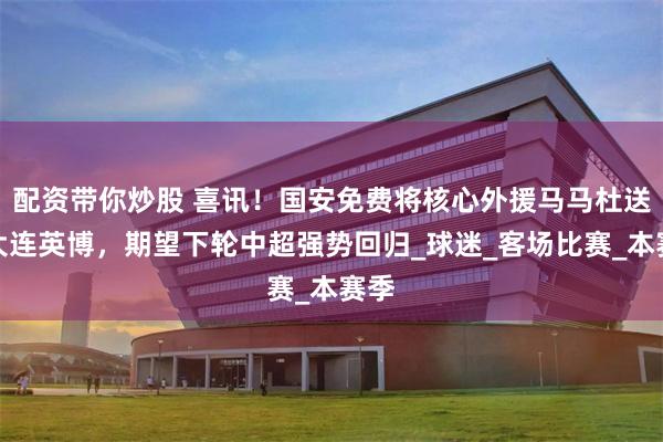 配资带你炒股 喜讯！国安免费将核心外援马马杜送至大连英博，期望下轮中超强势回归_球迷_客场比赛_本赛季
