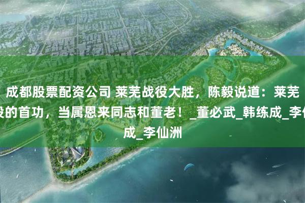 成都股票配资公司 莱芜战役大胜，陈毅说道：莱芜战役的首功，当属恩来同志和董老！_董必武_韩练成_李仙洲