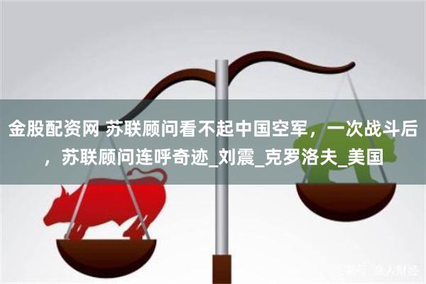 金股配资网 苏联顾问看不起中国空军，一次战斗后，苏联顾问连呼奇迹_刘震_克罗洛夫_美国