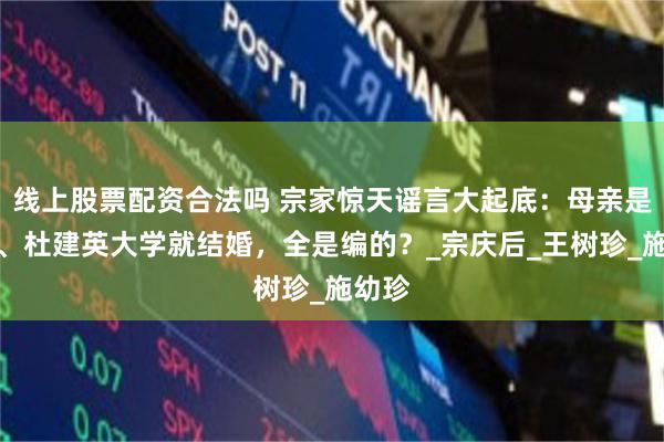 线上股票配资合法吗 宗家惊天谣言大起底：母亲是后妈、杜建英大学就结婚，全是编的？_宗庆后_王树珍_施幼珍