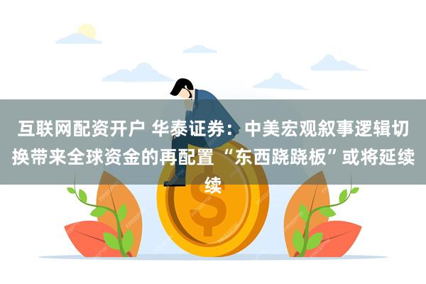 互联网配资开户 华泰证券：中美宏观叙事逻辑切换带来全球资金的再配置 “东西跷跷板”或将延续