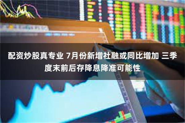 配资炒股真专业 7月份新增社融或同比增加 三季度末前后存降息降准可能性