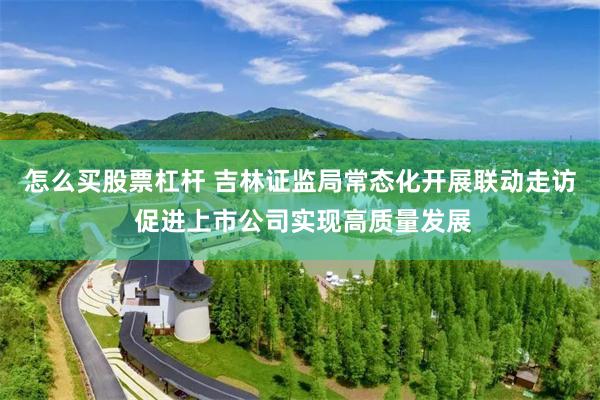 怎么买股票杠杆 吉林证监局常态化开展联动走访 促进上市公司实现高质量发展