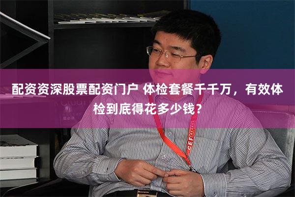 配资资深股票配资门户 体检套餐千千万，有效体检到底得花多少钱？