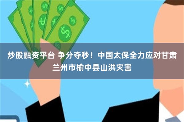 炒股融资平台 争分夺秒！中国太保全力应对甘肃兰州市榆中县山洪灾害
