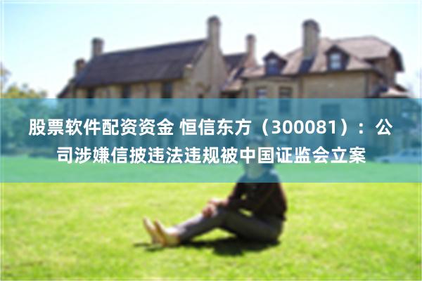 股票软件配资资金 恒信东方（300081）：公司涉嫌信披违法违规被中国证监会立案