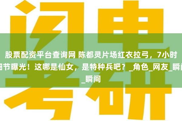 股票配资平台查询网 陈都灵片场红衣拉弓，7小时细节曝光！这哪是仙女，是特种兵吧？_角色_网友_瞬间