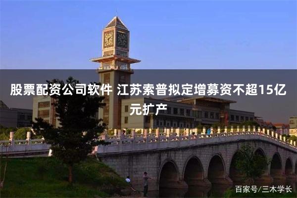 股票配资公司软件 江苏索普拟定增募资不超15亿元扩产