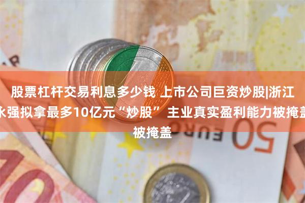 股票杠杆交易利息多少钱 上市公司巨资炒股|浙江永强拟拿最多10亿元“炒股” 主业真实盈利能力被掩盖