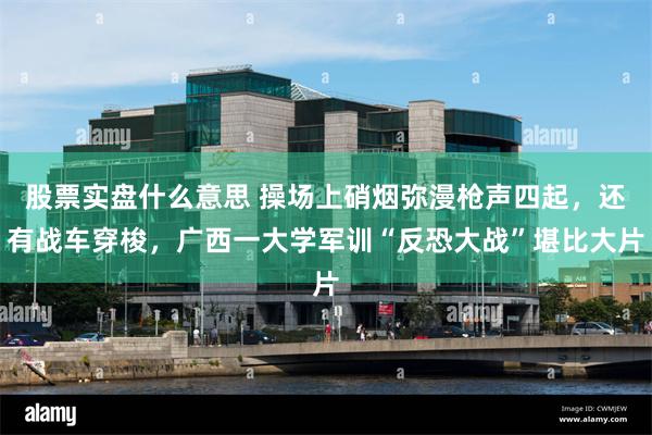 股票实盘什么意思 操场上硝烟弥漫枪声四起，还有战车穿梭，广西一大学军训“反恐大战”堪比大片