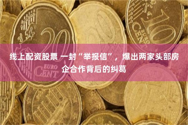 线上配资股票 一封“举报信”，爆出两家头部房企合作背后的纠葛