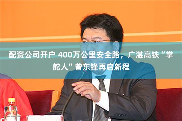 配资公司开户 400万公里安全路,广湛高铁“掌舵人”曾东锋再启新程