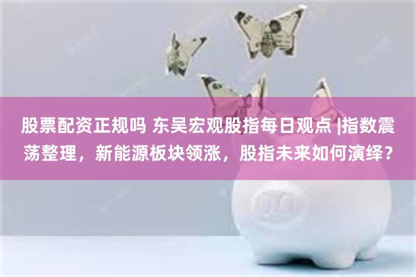股票配资正规吗 东吴宏观股指每日观点 |指数震荡整理，新能源板块领涨，股指未来如何演绎？