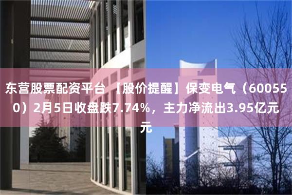 东营股票配资平台 【股价提醒】保变电气（600550）2月5日收盘跌7.74%，主力净流出3.95亿元