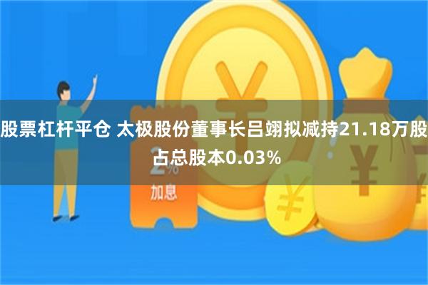 股票杠杆平仓 太极股份董事长吕翊拟减持21.18万股 占总股本0.03%