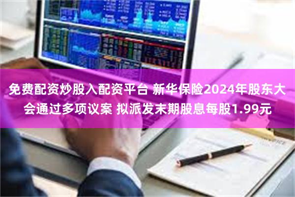 免费配资炒股入配资平台 新华保险2024年股东大会通过多项议案 拟派发末期股息每股1.99元