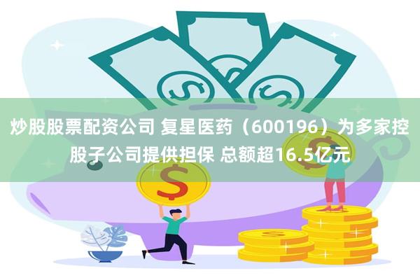 炒股股票配资公司 复星医药（600196）为多家控股子公司提供担保 总额超16.5亿元