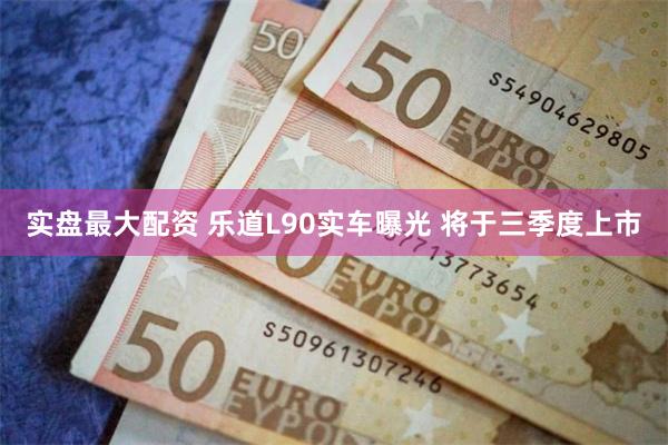 实盘最大配资 乐道L90实车曝光 将于三季度上市