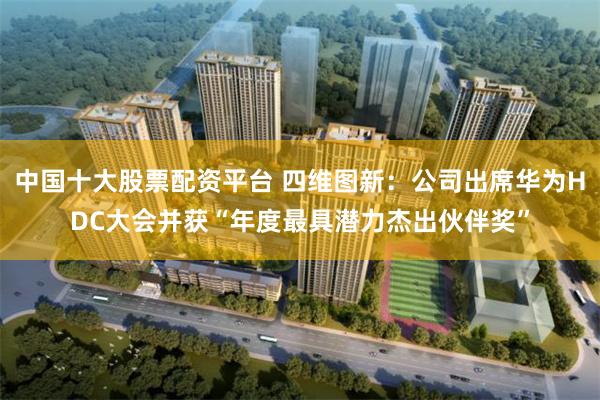 中国十大股票配资平台 四维图新：公司出席华为HDC大会并获“年度最具潜力杰出伙伴奖”