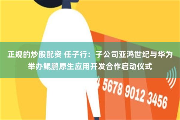 正规的炒股配资 任子行：子公司亚鸿世纪与华为举办鲲鹏原生应用开发合作启动仪式