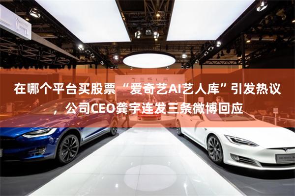 在哪个平台买股票 “爱奇艺AI艺人库”引发热议，公司CEO龚宇连发三条微博回应