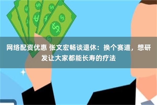 网络配资优惠 张文宏畅谈退休：换个赛道，想研发让大家都能长寿的疗法