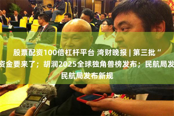 股票配资100倍杠杆平台 湾财晚报 | 第三批“国补”资金要来了；胡润2025全球独角兽榜发布；民航局发布新规