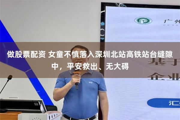 做股票配资 女童不慎落入深圳北站高铁站台缝隙中，平安救出、无大碍