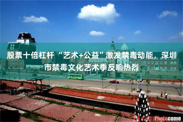 股票十倍杠杆 “艺术+公益”激发禁毒动能，深圳市禁毒文化艺术季反响热烈