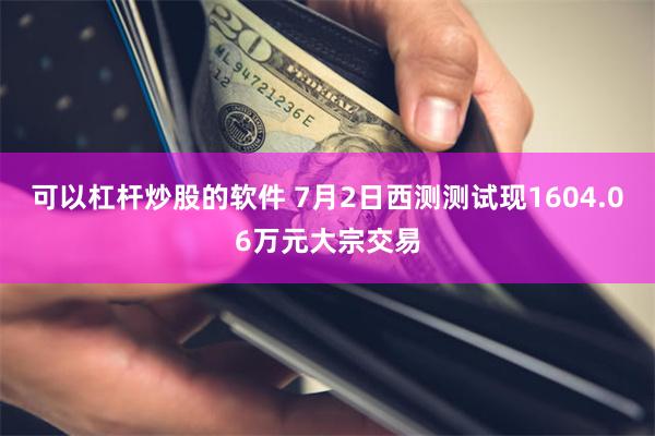 可以杠杆炒股的软件 7月2日西测测试现1604.06万元大宗交易