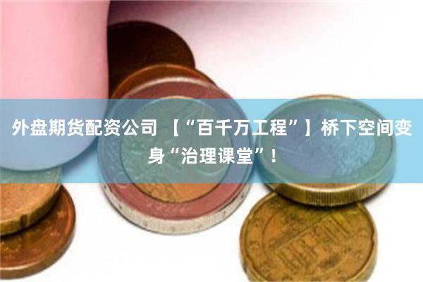 外盘期货配资公司 【“百千万工程”】桥下空间变身“治理课堂”！