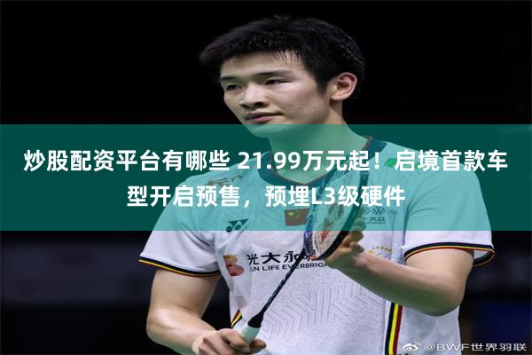 炒股配资平台有哪些 21.99万元起！启境首款车型开启预售，预埋L3级硬件