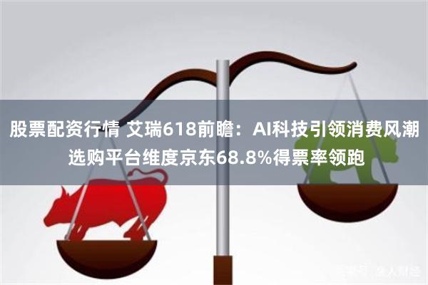 股票配资行情 艾瑞618前瞻：AI科技引领消费风潮 选购平台维度京东68.8%得票率领跑