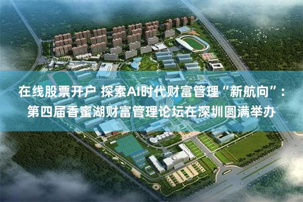 在线股票开户 探索AI时代财富管理“新航向”：第四届香蜜湖财富管理论坛在深圳圆满举办